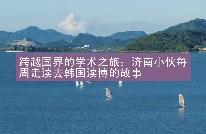 跨越国界的学术之旅：济南小伙每周走读去韩国读博的故事