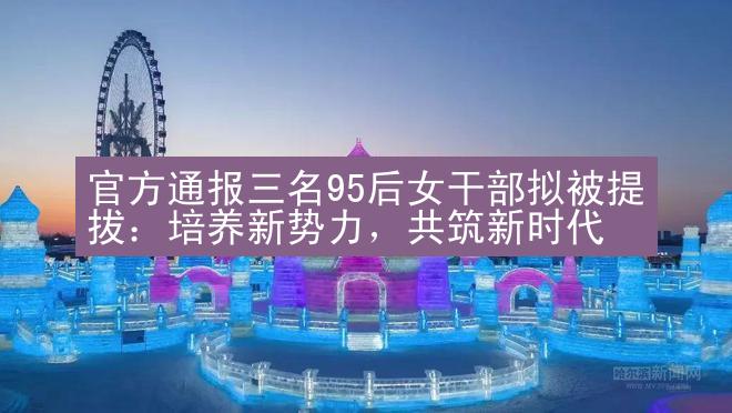 官方通报三名95后女干部拟被提拔：培养新势力，共筑新时代