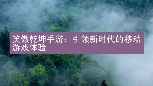 笑傲乾坤手游：引领新时代的移动游戏体验