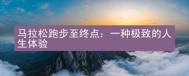 马拉松跑步至终点：一种极致的人生体验