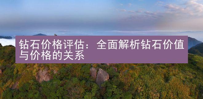 钻石价格评估：全面解析钻石价值与价格的关系