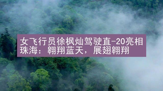 女飞行员徐枫灿驾驶直-20亮相珠海：翱翔蓝天，展翅翱翔