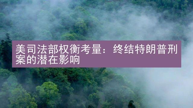 美司法部权衡考量：终结特朗普刑案的潜在影响