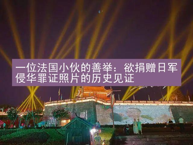 一位法国小伙的善举：欲捐赠日军侵华罪证照片的历史见证