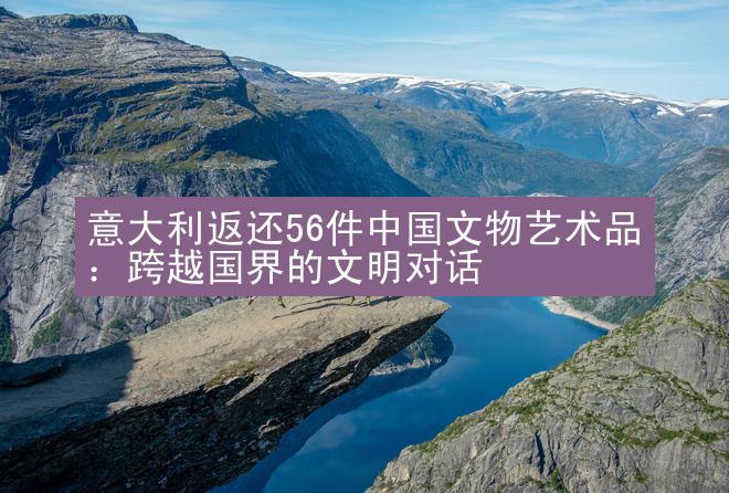 意大利返还56件中国文物艺术品：跨越国界的文明对话