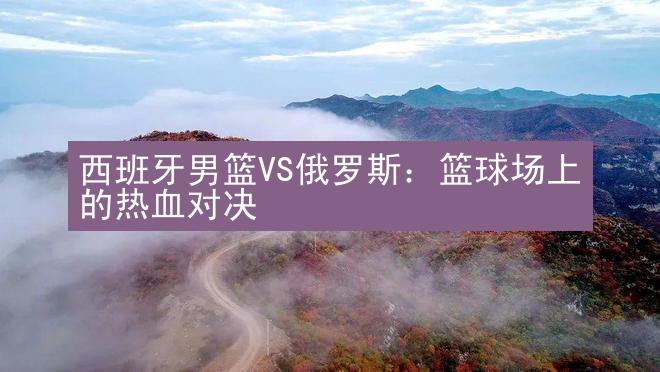 西班牙男篮VS俄罗斯：篮球场上的热血对决