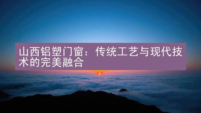 山西铝塑门窗：传统工艺与现代技术的完美融合