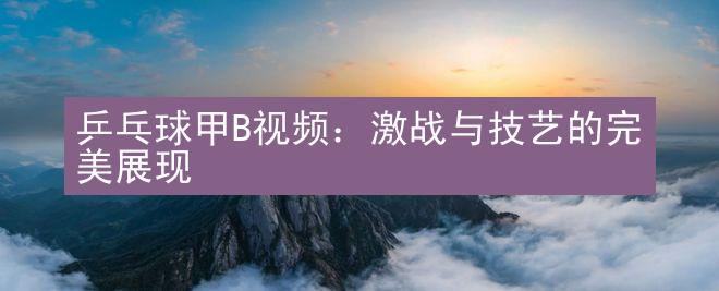 乒乓球甲B视频：激战与技艺的完美展现