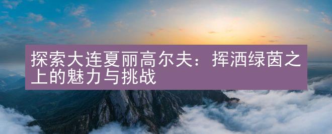 探索大连夏丽高尔夫：挥洒绿茵之上的魅力与挑战