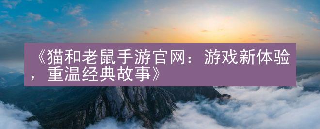 《猫和老鼠手游官网：游戏新体验，重温经典故事》