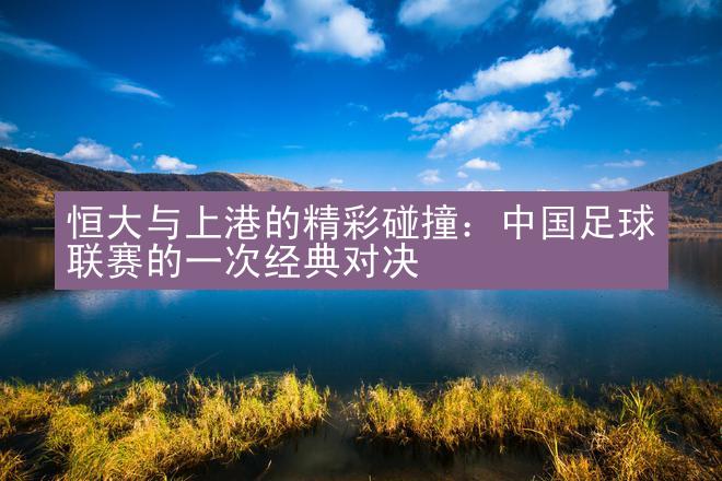 恒大与上港的精彩碰撞：中国足球联赛的一次经典对决