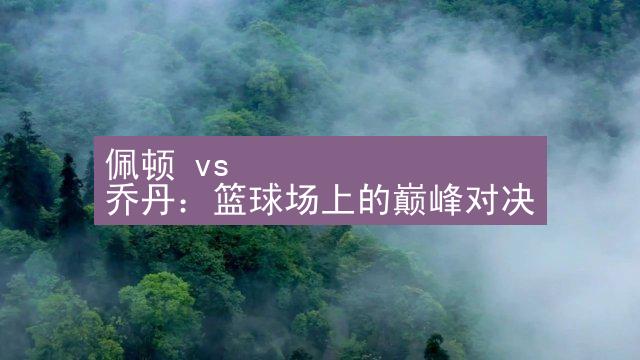 佩顿 vs 乔丹：篮球场上的巅峰对决