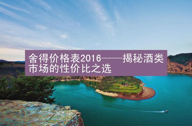 舍得价格表2016——揭秘酒类市场的性价比之选