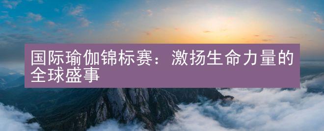 国际瑜伽锦标赛：激扬生命力量的全球盛事